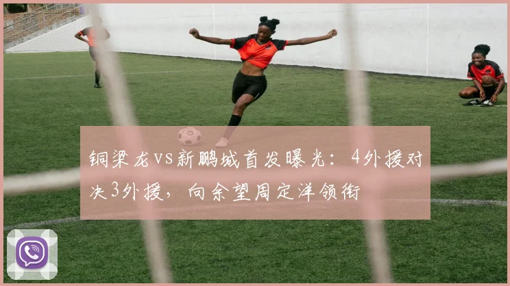 铜梁龙vs新鹏城首发曝光:4外援对决3外援,向余望周定洋领衔
