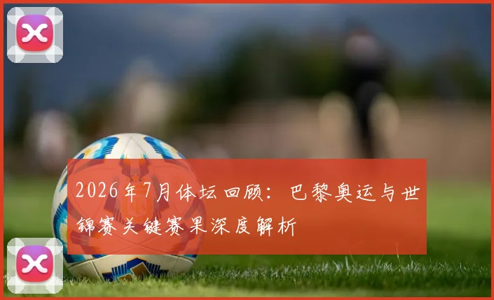 2026年7月体坛回顾:巴黎奥运与世锦赛关键赛果深度解析