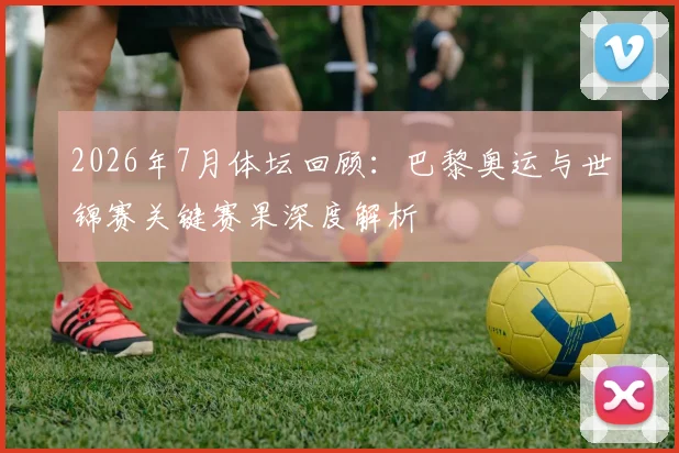 2026年7月体坛回顾：巴黎奥运与世锦赛关键赛果深度解析
