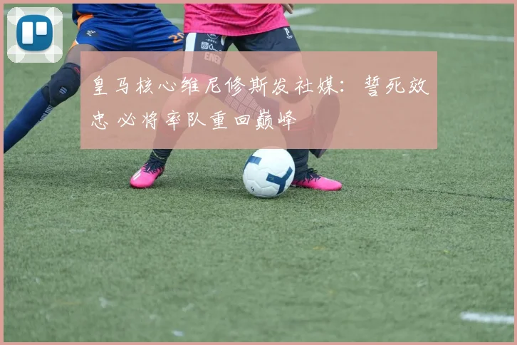 皇马核心维尼修斯发社媒：誓死效忠 必将率队重回巅峰