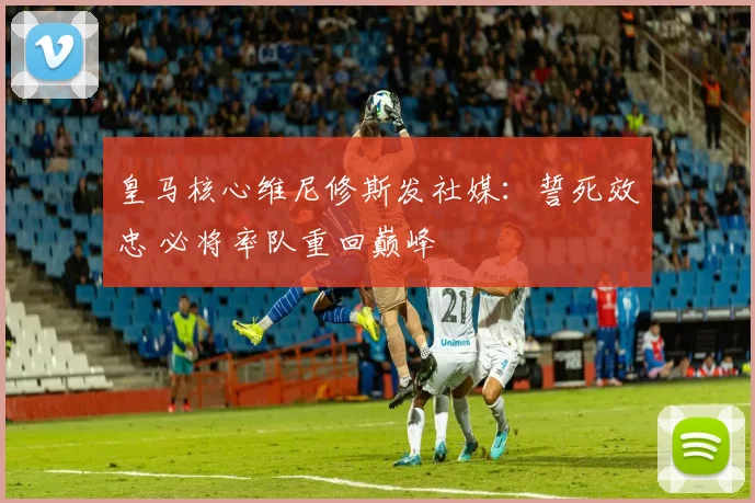 皇马核心维尼修斯发社媒:誓死效忠 必将率队重回巅峰