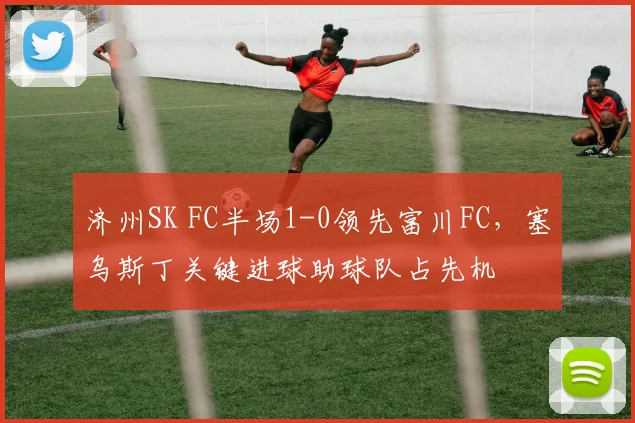 济州SK FC半场1-0领先富川FC,塞乌斯丁关键进球助球队占先机
