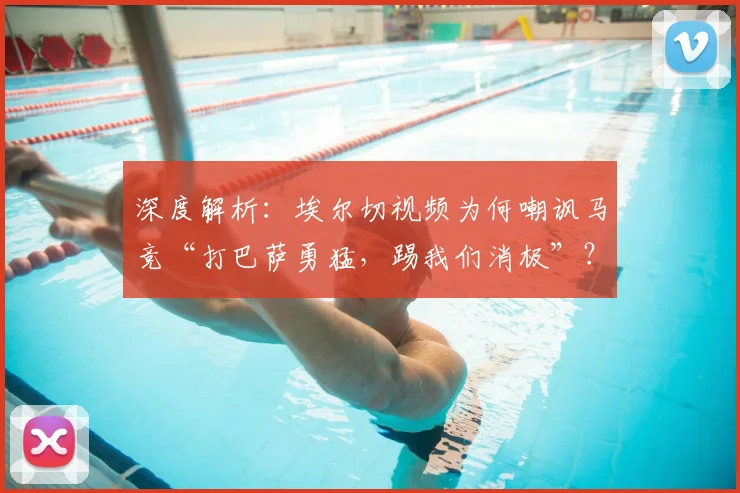 深度解析:埃尔切视频为何嘲讽马竞“打巴萨勇猛,踢我们消极”?