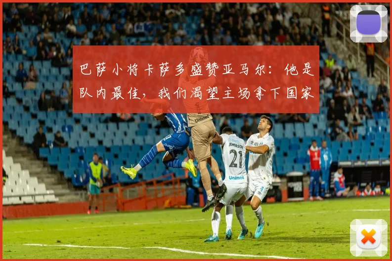 巴萨小将卡萨多盛赞亚马尔:他是队内最佳,我们渴望主场拿下国家德比