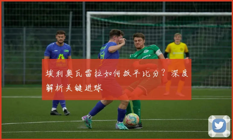 埃利奥瓦雷拉如何扳平比分?深度解析关键进球