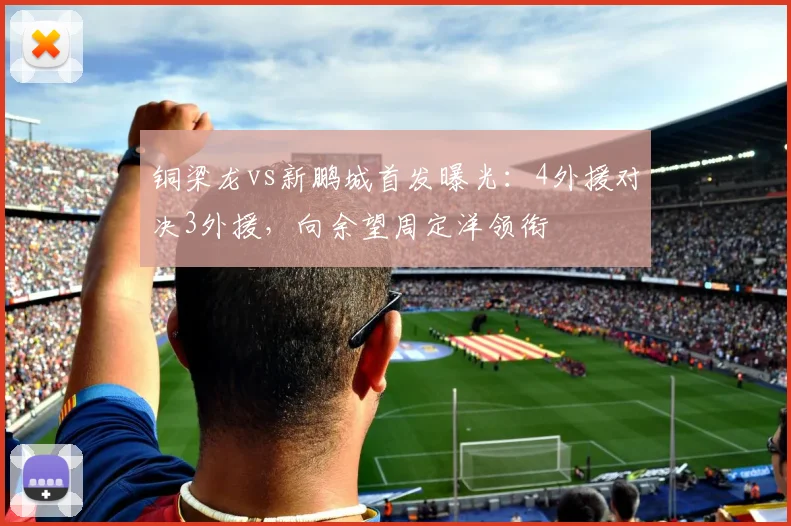 铜梁龙vs新鹏城首发曝光：4外援对决3外援，向余望周定洋领衔
