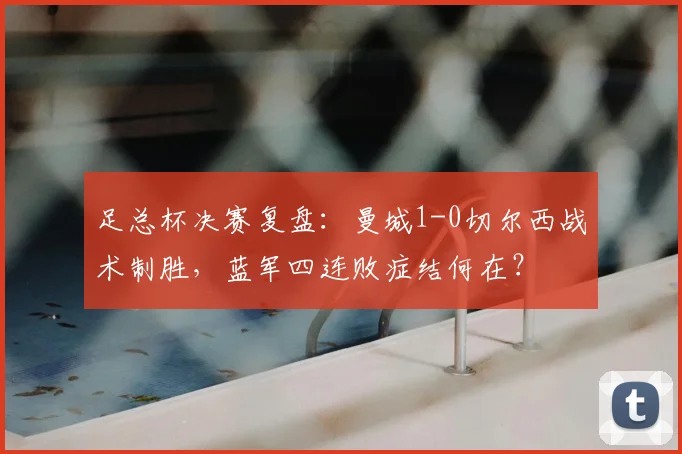 足总杯决赛复盘：曼城1-0切尔西战术制胜，蓝军四连败症结何在？